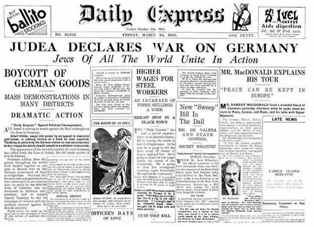 “The Israeli people around the world declare economic and financial war against Germany. Fourteen million Jews stand together as one man, to declare war against Germany. The Jewish wholesaler will forsake his firm, the banker his stock exchange, the merchant his commerce and the pauper his pitiful shed in order to join together in a holy war against Hitler’s people.” –Daily Express, March 24, 1933.
