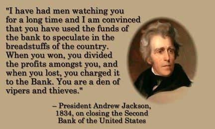 "I have had men watching you for a long time and I am convinced that you have used the funds of the bank to speculate in the breadstuffs of the country.  When you won, you divided the profits amongst you, and when you lost, you charged it to the Bank. You are a den of vipers and thieves"  President Andrew Jackson, 1834, on closing the Second Bank of the United States.
