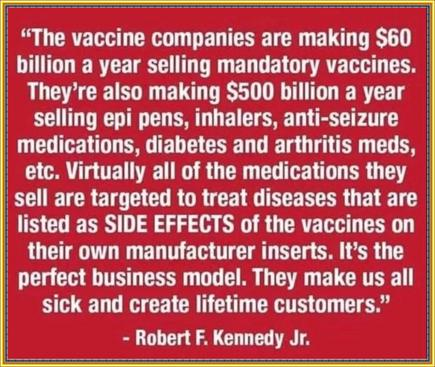 “The vaccine companies are making $60 billion a year selling mandatory vaccines. They’re also making $500 billion a year selling epi pens, inhalers, anti-seizure medications, diabetes and arthritis meds, etc. Virtually all of the medications they sell are targeted to treat diseases that are listed as SIDE EFFECTS of the vaccines on their own manufacture inserts. It’s the perfect business model. They make us all sick and create a lifetime customers.” - Robert F. Kennedy Jr.